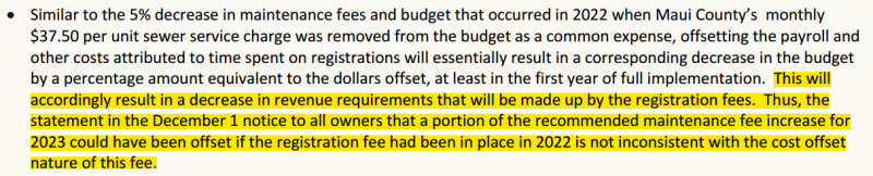 Similar to the 5% decrease in maintenance fees and budget that occurred in 2022 when Maui County’s monthly $37.50 per unit sewer service charge was removed from the budget as a common expense, offsetting the payroll and other costs attributed to time spent on registrations will essentially result in a corresponding decrease in the budget by a percentage amount equivalent to the dollars offset, at least in the first year of full implementation. This will accordingly result in a decrease in revenue requirements that will be made up by the registration fees. Thus, the statement in the December 1 notice to all owners that a portion of the recommended maintenance fee increase for 2023 could have been offset if the registration fee had been in place in 2022 is not inconsistent with the cost offset nature of this fee.